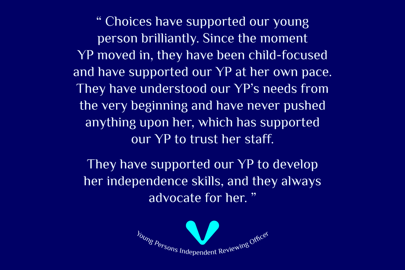 Young Person Independent Reviewing Officer shares their experience, 'Choices have supported our young person brilliantly. Since the moment YP moved in, they have been child-focused and have supported our YP at her own pace. They have understood our YP's needs from the very beginning and have never pushed anything upon her, which has supported our YP to trust her staff. They have supported our YP to develop her independence skills, and they always advocate for her.' 