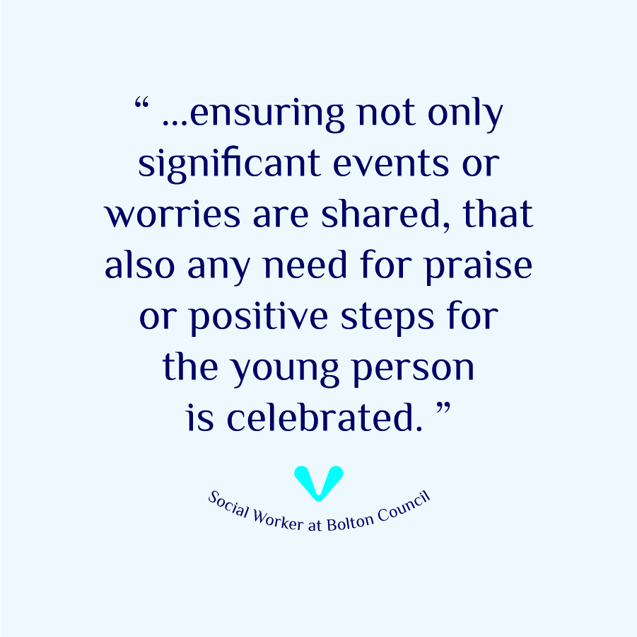 A Social Worker at Bolton Council shares their experience, '...ensuring not only significant events or worries are shared, that also any need for praise or positive steps for the young person is celebrated..'
