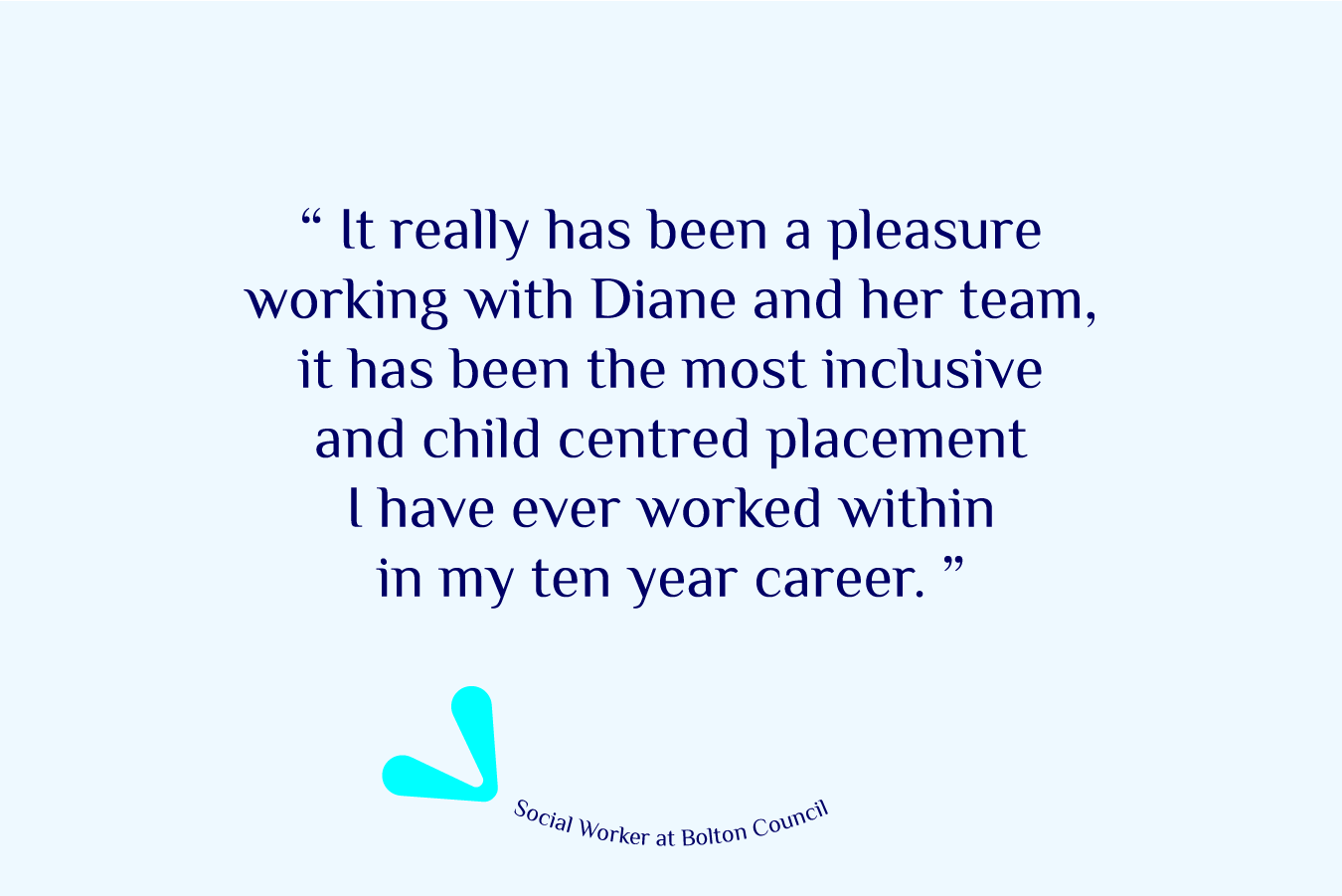 A Social Worker at Bolton Council shares their experience, 'It really has been a pleasure working with Diane and her team, it has been the most inclusive and child centred placement I have ever worked within in my ten year career.'