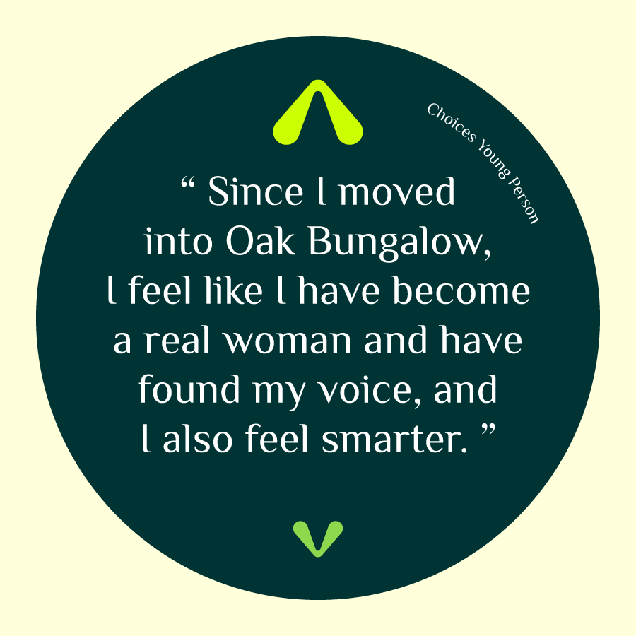 Choices Young Person shares their experience, 'Since I moved into Oak Bungalow, I feel like I have become a real woman and have found my voice, and I also feel smarter.' 