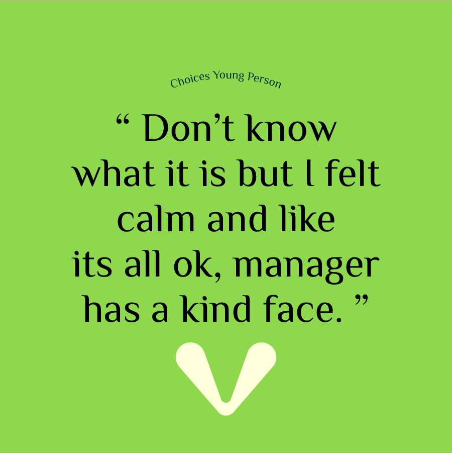 Choices Young Person shares their experience, 'Don't know what it is but I felt calm and like it's ok, manager has a kind face.' 
