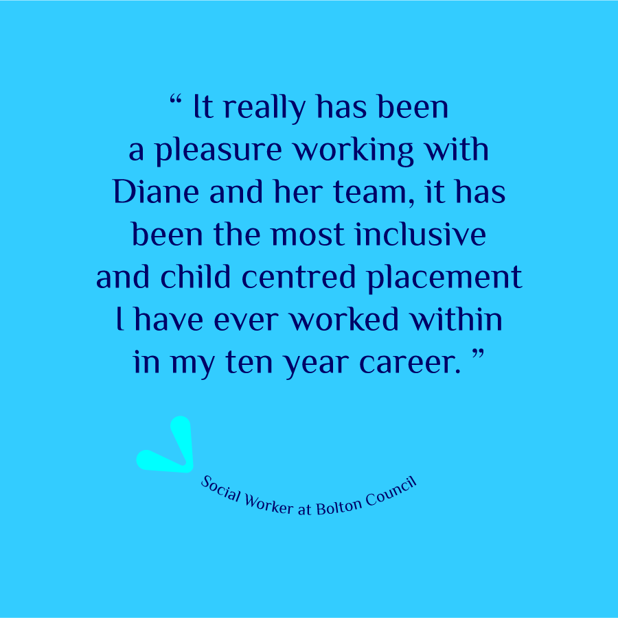 Social Worker at Bolton Council, quote, 'It really has been a pleasure working with Diane and her team, it has been the most inclusive and child-centred placement I have ever worked within, in my ten-year career.'